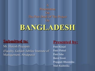 A Presentation On The First Draft Of The Project On BANGLADESH Submitted to: Mr. Haresh Prajapati (Faculty, Golden Jubilee Institute of Management, Abadpura) Presented by: Patel Kinjal Patel Pinkal Patel Isha Barot Swati Prajapati Bhoomika Mali Rashmika 