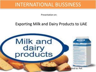 INTERNATIONAL BUSSINESS
Submitted to: Pof.
Presentation on:
Exporting Milk and Dairy Products to UAE
 