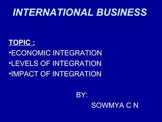 INTERNATIONAL BUSINESS
TOPIC :
•ECONOMIC INTEGRATION
•LEVELS OF INTEGRATION
•IMPACT OF INTEGRATION
BY:
SOWMYA C N
 