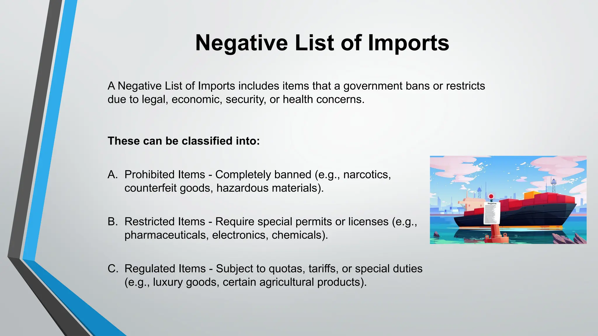 These can be classified into:
A. Prohibited Items - Completely banned (e.g., narcotics,
counterfeit goods, hazardous materials).
B. Restricted Items - Require special permits or licenses (e.g.,
pharmaceuticals, electronics, chemicals).
C. Regulated Items - Subject to quotas, tariffs, or special duties
(e.g., luxury goods, certain agricultural products).
Negative List of Imports
A Negative List of Imports includes items that a government bans or restricts
due to legal, economic, security, or health concerns.
 