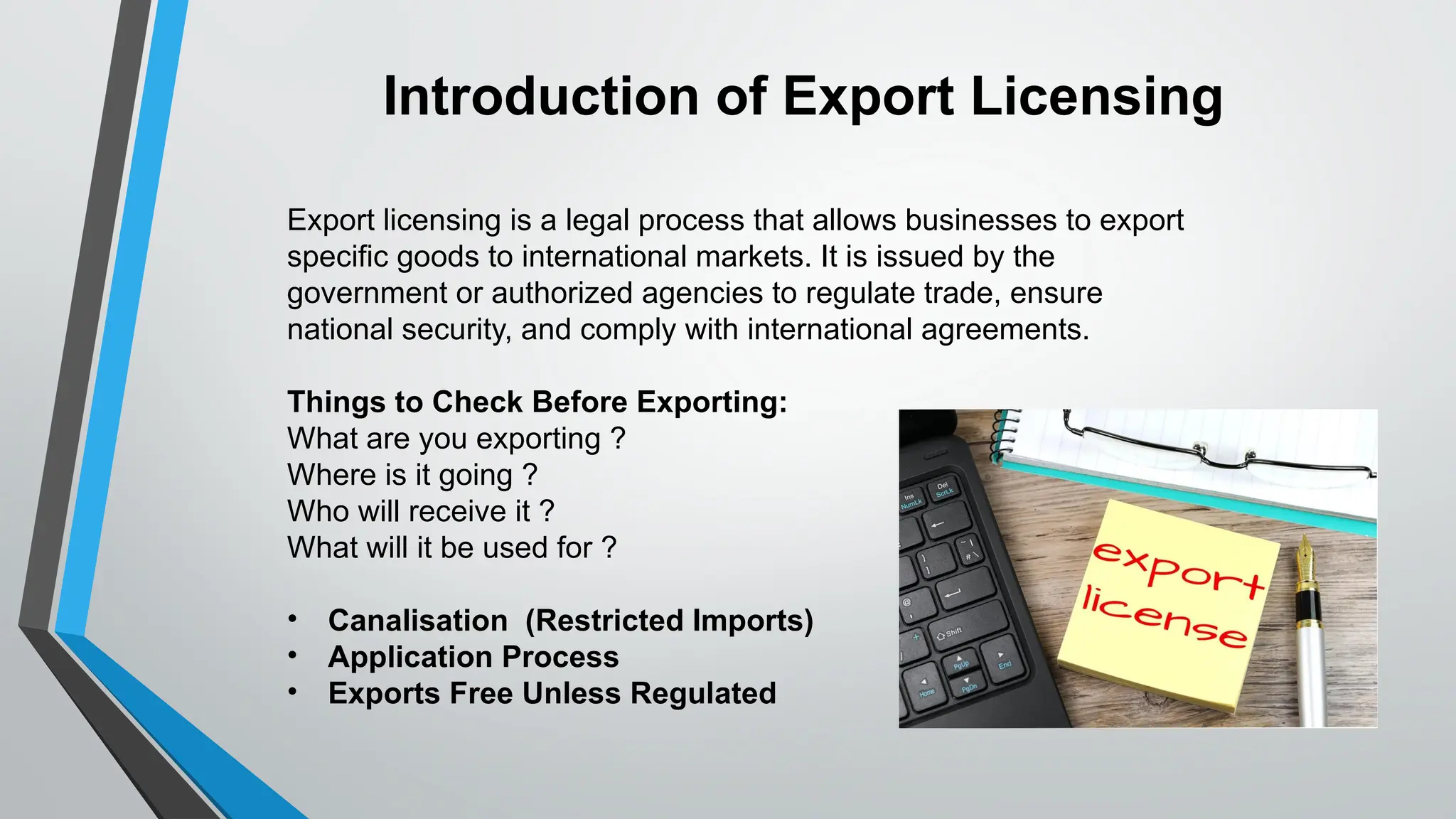 Export licensing is a legal process that allows businesses to export
specific goods to international markets. It is issued by the
government or authorized agencies to regulate trade, ensure
national security, and comply with international agreements.
Things to Check Before Exporting:
What are you exporting ?
Where is it going ?
Who will receive it ?
What will it be used for ?
• Canalisation (Restricted Imports)
• Application Process
• Exports Free Unless Regulated
Introduction of Export Licensing
 