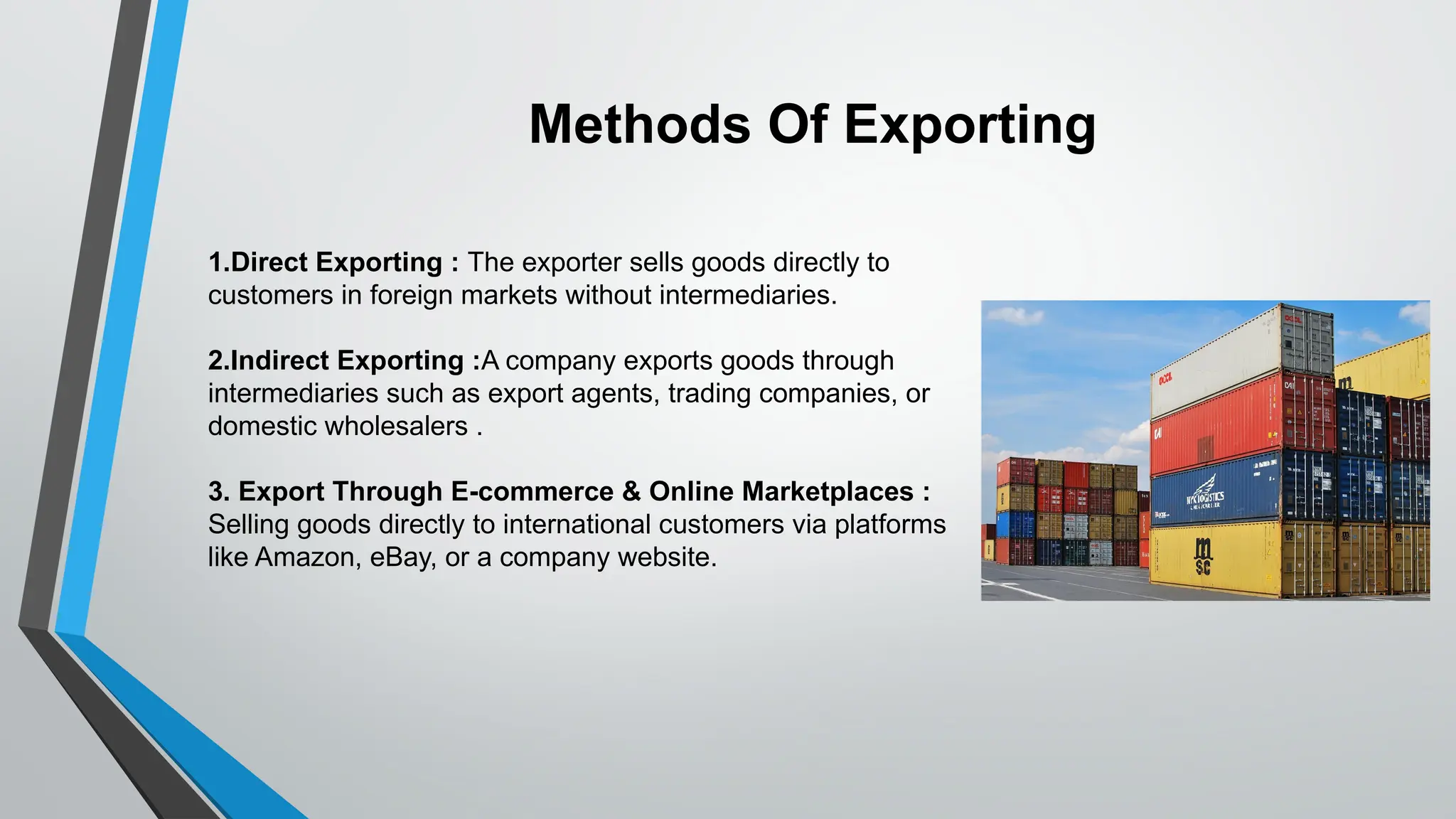 1.Direct Exporting : The exporter sells goods directly to
customers in foreign markets without intermediaries.
2.Indirect Exporting :A company exports goods through
intermediaries such as export agents, trading companies, or
domestic wholesalers .
3. Export Through E-commerce & Online Marketplaces :
Selling goods directly to international customers via platforms
like Amazon, eBay, or a company website.
Methods Of Exporting
 