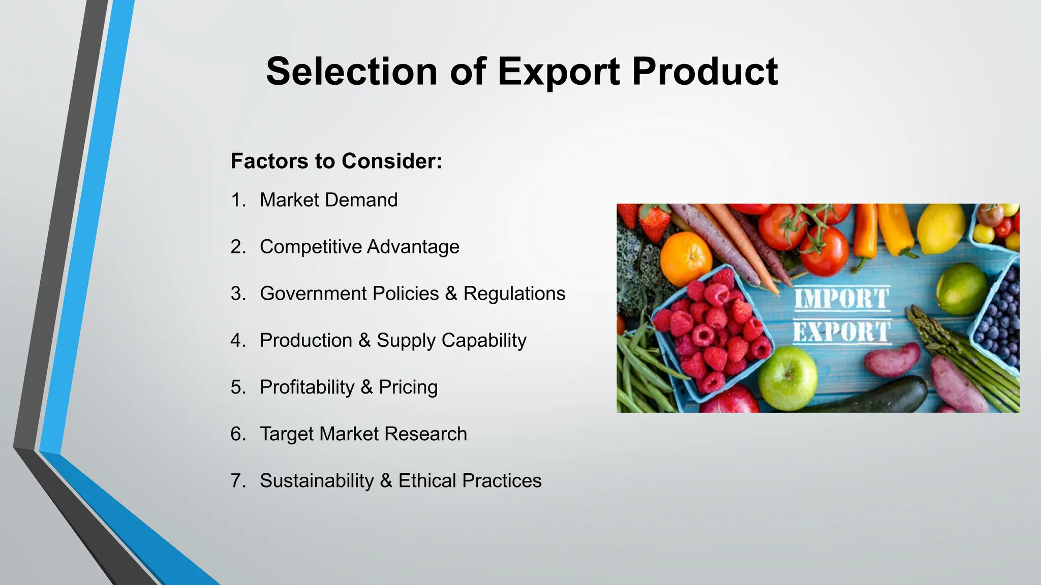 Factors to Consider:
1. Market Demand
2. Competitive Advantage
3. Government Policies & Regulations
4. Production & Supply Capability
5. Profitability & Pricing
6. Target Market Research
7. Sustainability & Ethical Practices
Selection of Export Product
 