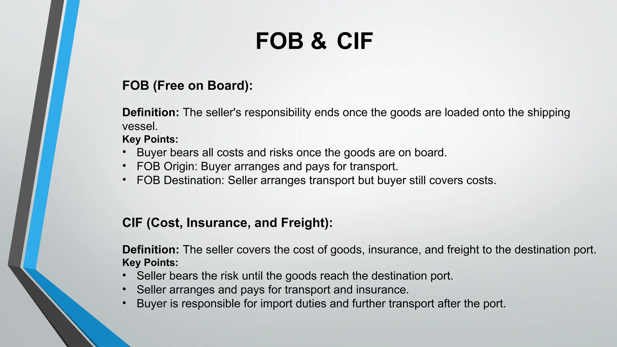 FOB (Free on Board):
Definition: The seller's responsibility ends once the goods are loaded onto the shipping
vessel.
Key Points:
• Buyer bears all costs and risks once the goods are on board.
• FOB Origin: Buyer arranges and pays for transport.
• FOB Destination: Seller arranges transport but buyer still covers costs.
CIF (Cost, Insurance, and Freight):
Definition: The seller covers the cost of goods, insurance, and freight to the destination port.
Key Points:
• Seller bears the risk until the goods reach the destination port.
• Seller arranges and pays for transport and insurance.
• Buyer is responsible for import duties and further transport after the port.
FOB & CIF
 