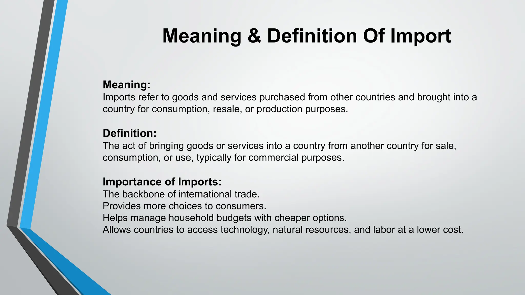 Meaning:
Imports refer to goods and services purchased from other countries and brought into a
country for consumption, resale, or production purposes.
Definition:
The act of bringing goods or services into a country from another country for sale,
consumption, or use, typically for commercial purposes.
Importance of Imports:
The backbone of international trade.
Provides more choices to consumers.
Helps manage household budgets with cheaper options.
Allows countries to access technology, natural resources, and labor at a lower cost.
Meaning & Definition Of Import
 