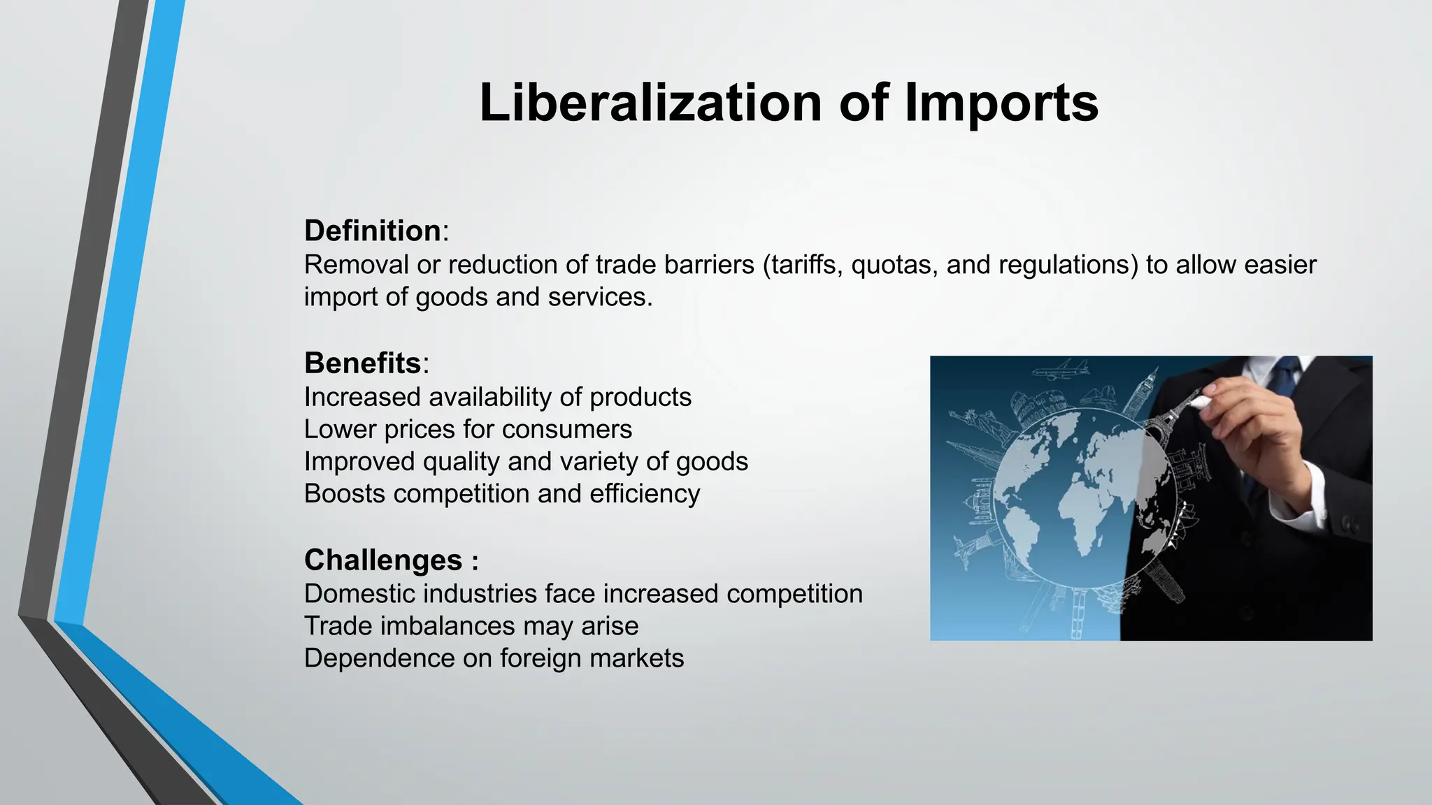 Definition:
Removal or reduction of trade barriers (tariffs, quotas, and regulations) to allow easier
import of goods and services.
Benefits:
Increased availability of products
Lower prices for consumers
Improved quality and variety of goods
Boosts competition and efficiency
Challenges :
Domestic industries face increased competition
Trade imbalances may arise
Dependence on foreign markets
Liberalization of Imports
 