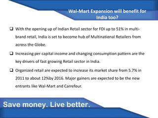Wal-Mart Expansion will benefit for
India too?
 With the opening up of Indian Retail sector for FDI up to 51% in multi-
brand retail, India is set to become hub of Multinational Retailers from
across the Globe.
 Increasing per capital income and changing consumption pattern are the
key drivers of fast growing Retail sector in India.
 Organized retail are expected to increase its market share from 5.7% in
2011 to about 12%by 2016. Major gainers are expected to be the new
entrants like Wal-Mart and Carrefour.
 