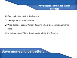 Key Success Factors for Indian
Markets
 Cost Leadership – Attracting Masses
 Strategic Retail Outlet Location.
 Wide Range of Goods/ Variety - keeping ethnic & economic diversity in
mind.
 Sales Promotion/ Marketing Campaigns in Festive Seasons
 