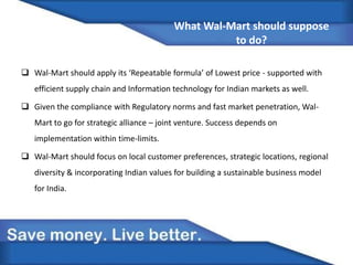 What Wal-Mart should suppose
to do?
 Wal-Mart should apply its ‘Repeatable formula’ of Lowest price - supported with
efficient supply chain and Information technology for Indian markets as well.
 Given the compliance with Regulatory norms and fast market penetration, Wal-
Mart to go for strategic alliance – joint venture. Success depends on
implementation within time-limits.
 Wal-Mart should focus on local customer preferences, strategic locations, regional
diversity & incorporating Indian values for building a sustainable business model
for India.
 