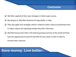 Conclusion
 Wal-Mart applied all their past strategies in India to get success.
 Resulting to it, Wal-Mart becomes the big retailer in India.
 They also apply new strategies which is linked to Indian culture to penetrate more
in Indian culture not repeating mistake they did in Germany.
 Wal-Mart knows that India is the fastest growing economy of the world and they
have the opportunity to avail the benefits of mass sales in India in order to
increase their revenues.
 