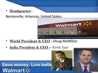 • Headquarter:-
Bentonville, Arkansas, United States.
• World President & CEO :-Doug McMillon
• India President & CEO :- Krish Iyar
Walmart
 