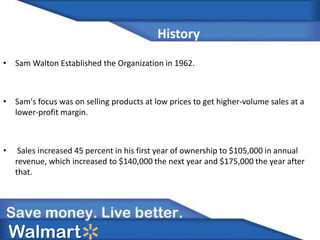 History
• Sam Walton Established the Organization in 1962.
• Sam's focus was on selling products at low prices to get higher-volume sales at a
lower-profit margin.
• Sales increased 45 percent in his first year of ownership to $105,000 in annual
revenue, which increased to $140,000 the next year and $175,000 the year after
that.
Walmart
 