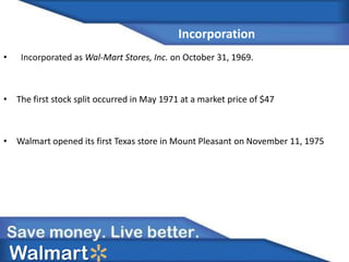 Incorporation
• Incorporated as Wal-Mart Stores, Inc. on October 31, 1969.
• The first stock split occurred in May 1971 at a market price of $47
• Walmart opened its first Texas store in Mount Pleasant on November 11, 1975
Walmart
 