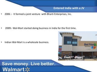 • 2006 :- It formed a joint venture with Bharti Enterprises, Inc.
• 2009:- Wal-Mart started doing business in India for the first time.
• Indian Wal-Mart is a wholesale business.
Walmart
Entered India with a JV
 