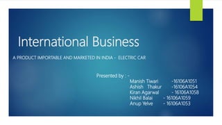 International Business
A PRODUCT IMPORTABLE AND MARKETED IN INDIA - ELECTRIC CAR
Presented by : -
Manish Tiwari -16106A1051
Ashish Thakur -16106A1054
Kiran Agarwal - 16106A1058
Nikhil Balai - 16106A1059
Anup Yelve - 16106A1053
 