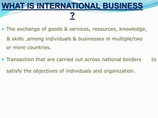 WHAT IS INTERNATIONAL BUSINESS
?
 The exchange of goods & services, resources, knowledge,
& skills ,among individuals & businesses in multiple/two
or more countries.
 Transaction that are carried out across national borders to
satisfy the objectives of individuals and organization.
 