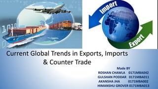 Current Global Trends in Exports, Imports
& Counter Trade
Made BY
ROSHAN CHAWLA 0171MBA042
GULSHAN PODDAR 0171MBA011
AKANSHA JHA 0171MBA002
HIMANSHU GROVER 0171MBA013
 