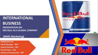 INTERNATIONAL
BUSINESS
PRESENTATION ON-
RED BULL AS A GLOBAL COMPANY
(MMS Marketing)
PRESENTED BY-
Harsh Bhargav – 004
Ashish Dhonde – 007
Preshit Kale – 018
Akshay Krishnapurkar - 085
 