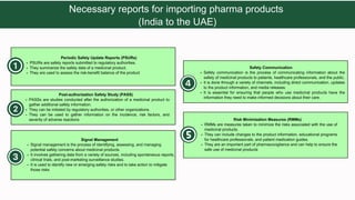 PASSs are studies conducted after the authorization of a medicinal product to
gather additional safety information.
They can be initiated by regulatory authorities, or other organizations.
They can be used to gather information on the incidence, risk factors, and
severity of adverse reactions
Post-authorization Safety Study (PASS)
PSURs are safety reports submitted to regulatory authorities.
They summarize the safety data of a medicinal product.
They are used to assess the risk-benefit balance of the product
Periodic Safety Update Reports (PSURs)
Safety communication is the process of communicating information about the
safety of medicinal products to patients, healthcare professionals, and the public.
It is done through a variety of channels, including direct communication, updates
to the product information, and media releases.
It is essential for ensuring that people who use medicinal products have the
information they need to make informed decisions about their care.
Safety Communication
RMMs are measures taken to minimize the risks associated with the use of
medicinal products.
They can include changes to the product information, educational programs
for healthcare professionals, and patient medication guides.
They are an important part of pharmacovigilance and can help to ensure the
safe use of medicinal products
Risk Minimization Measures (RMMs)
Signal management is the process of identifying, assessing, and managing
potential safety concerns about medicinal products.
It involves gathering data from a variety of sources, including spontaneous reports,
clinical trials, and post-marketing surveillance studies.
It is used to identify new or emerging safety risks and to take action to mitigate
those risks
Signal Management
Necessary reports for importing pharma products
(India to the UAE)
 
