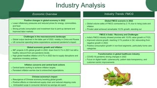 Economic Overview
Lower inflationary pressures and reduced prices for energy, commodities,
and food
Strong private consumption and investment due to pent-up demand and
improved labor markets
Positive changes in global economy in 2022
COVID-19 pandemic driving changes in 2022
Focus on digital health, cybersecurity, patient data transparency, and
customer-centric improvements
Transformation in global healthcare industry
Industry Trends: FMCG
Global output declined in the latter part of 2022, notably in China and Russia
US consumer spending below expectations worsened pandemic's impact
Challenges in the macroeconomic landscape
Resurgence of Chinese economy boosting global growth.
Positive effects on international supply chain and reduced shipping costs
Anticipated surge in consumer demand as savings are spent
Chinese economy's impact
Central banks working to achieve inflation targets.
Persistent inflation worries due to entrenched expectations.
Inflation concerns and central bank actions
IMF projects 3.5% global growth in 2022, down from 6.1% in 2021 but still a
healthy rebound from pre-pandemic levels.
High global headline inflation of 8.7% in 2022 due to supply disruptions and
expansive monetary policies.
Global economic growth and inflation
India's FMCG industry showed promise with 10.9% value growth in FY23.
Improved volume growth, reaching 3.1% positive in Q4, rebounding from
negative growth in 2022.
Positive consumption growth in non-food segments, particularly home care
categories
FMCG in India - Recovery and Challenges
Global volume sales of FMCG contracted by 2.1% due to rising costs and
inflation
Private Label achieved remarkable 10.5% growth, standing out
Global FMCG scenario in 2022
Industry Analysis
 
