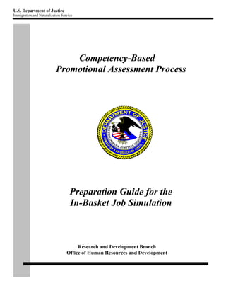 U.S. Department of Justice
Immigration and Naturalization Service




                               Competency-Based
                           Promotional Assessment Process




                                    Preparation Guide for the
                                    In-Basket Job Simulation



                                       Research and Development Branch
                                  Office of Human Resources and Development
 