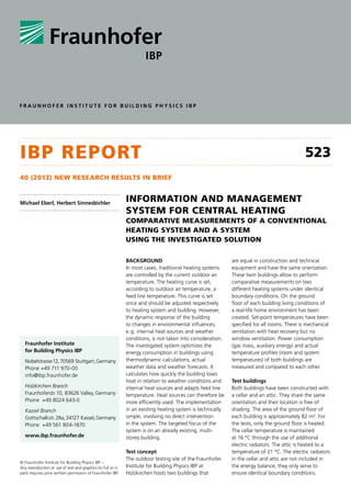 FraunHoFEr InSTITuTE For BuIldIng PHySIcS IBP

IBp report

523

40 (2013) new research results In BrIef

Michael Eberl, Herbert Sinnesbichler

InformatIon and management
system for central heatIng
comparatIve measurements of a conventIonal
heatIng system and a system
usIng the InvestIgated solutIon

Fraunhofer Institute
for Building Physics IBP
Nobelstrasse 12, 70569 Stuttgart, Germany
Phone +49 711 970-00
info@ibp.fraunhofer.de
Holzkirchen Branch
Fraunhoferstr. 10, 83626 Valley, Germany
Phone +49 8024 643-0
Kassel Branch
Gottschalkstr. 28a, 34127 Kassel, Germany
Phone +49 561 804-1870
www.ibp.fraunhofer.de

© Fraunhofer Institute for Building Physics IBP –
Any reproduction or use of text and graphics (in full or in
part) requires prior written permission of Fraunhofer IBP.

Background
In most cases, traditional heating systems
are controlled by the current outdoor air
temperature. The heating curve is set,
according to outdoor air temperature, a
feed line temperature. This curve is set
once and should be adjusted respectively
to heating system and building. However,
the dynamic response of the building
to changes in environmental influences;
e. g. internal heat sources and weather
conditions, is not taken into consideration.
The investigated system optimizes the
energy consumption in buildings using
thermodynamic calculations, actual
weather data and weather forecasts. It
calculates how quickly the building loses
heat in relation to weather conditions and
internal heat sources and adapts feed line
temperature. Heat sources can therefore be
more efficiently used. The implementation
in an existing heating system is technically
simple, involving no direct intervention
in the system. The targeted focus of the
system is on an already existing, multistorey building.
Test concept
The outdoor testing site of the Fraunhofer
Institute for Building Physics IBP at
Holzkirchen hosts two buildings that

are equal in construction and technical
equipment and have the same orientation.
These twin buildings allow to perform
comparative measurements on two
different heating systems under identical
boundary conditions. On the ground
floor of each building living conditions of
a real-life home environment has been
created. Set-point temperatures have been
specified for all rooms. There is mechanical
ventilation with heat recovery but no
window ventilation. Power consumption
(gas mass, auxiliary energy) and actual
temperature profiles (room and system
temperatures) of both buildings are
measured and compared to each other.
Test buildings
Both buildings have been constructed with
a cellar and an attic. They share the same
orientation and their location is free of
shading. The area of the ground floor of
each building is approximately 82 m². For
the tests, only the ground floor is heated.
The cellar temperature is maintained
at 16 °C through the use of additional
electric radiators. The attic is heated to a
temperature of 21 °C. The electric radiators
in the cellar and attic are not included in
the energy balance; they only serve to
ensure identical boundary conditions.

 