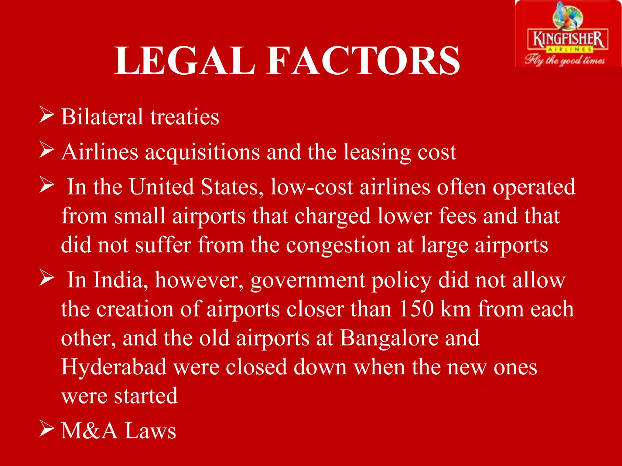 LEGAL FACTORS Bilateral treaties Airlines acquisitions and the leasing cost In the United States, low-cost airlines often operated from small airports that charged lower fees and that did not suffer from the congestion at large airports In India, however, government policy did not allow the creation of airports closer than 150 km from each other, and the old airports at Bangalore and Hyderabad were closed down when the new ones were started M&A Laws 