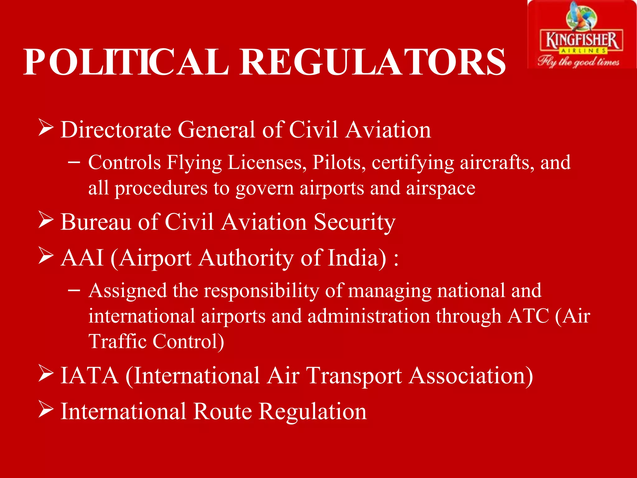 POLITICAL REGULATORS Directorate General of Civil Aviation  Controls Flying Licenses, Pilots, certifying aircrafts, and all procedures to govern airports and airspace  Bureau of Civil Aviation Security  AAI (Airport Authority of India) : Assigned the responsibility of managing national and international airports and administration through ATC (Air Traffic Control) IATA (International Air Transport Association) International Route Regulation 