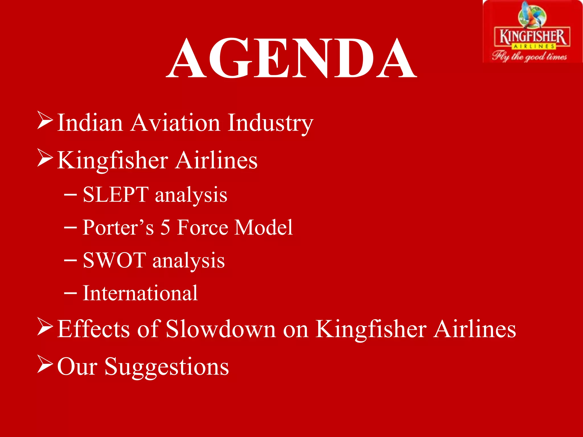 AGENDA Indian Aviation Industry Kingfisher Airlines SLEPT analysis Porter’s 5 Force Model SWOT analysis International  Effects of Slowdown on Kingfisher Airlines Our Suggestions  