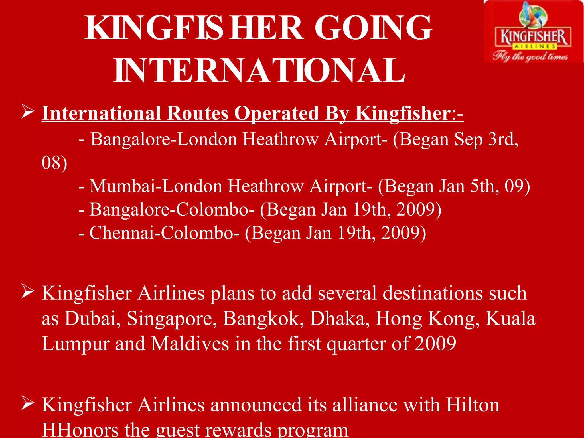 International Routes Operated By Kingfisher :- -  Bangalore-London Heathrow Airport- (Began Sep 3rd, 08) - Mumbai-London Heathrow Airport- (Began Jan 5th, 09) - Bangalore-Colombo- (Began Jan 19th, 2009) - Chennai-Colombo- (Began Jan 19th, 2009) Kingfisher Airlines plans to add several destinations such as Dubai, Singapore, Bangkok, Dhaka, Hong Kong, Kuala Lumpur and Maldives in the first quarter of 2009 Kingfisher Airlines announced its alliance with Hilton HHonors the guest rewards program  KINGFISHER GOING INTERNATIONAL 