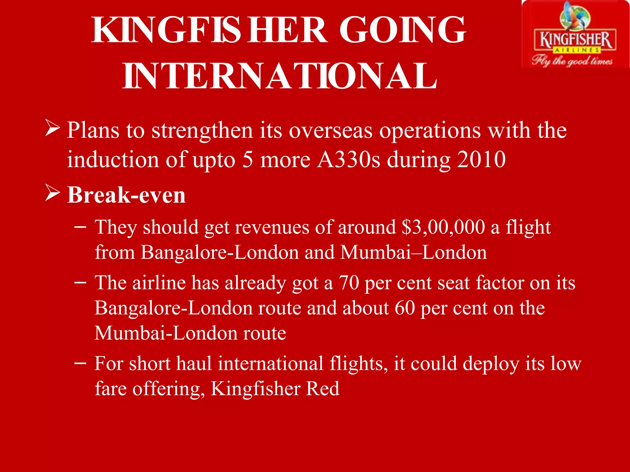 Plans to strengthen its overseas operations with the induction of upto 5 more A330s during 2010 Break-even They should get revenues of around $3,00,000 a flight  from Bangalore-London and Mumbai–London The airline has already got a 70 per cent seat factor on its Bangalore-London route and about 60 per cent on the Mumbai-London route For short haul international flights, it could deploy its low fare offering, Kingfisher Red KINGFISHER GOING INTERNATIONAL 