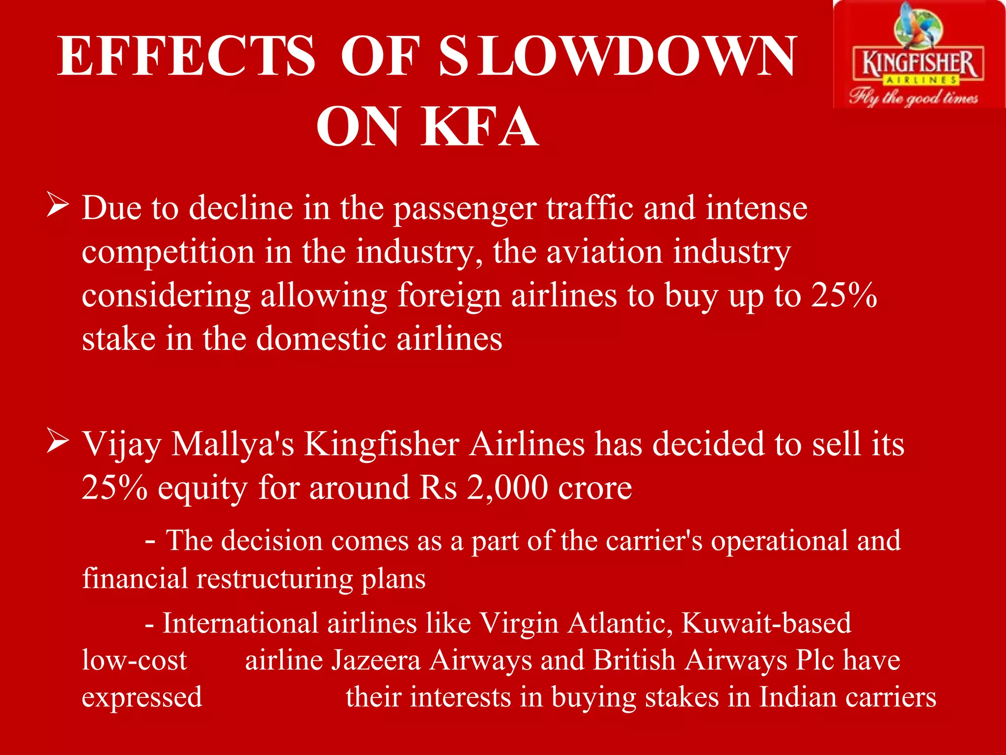 EFFECTS OF SLOWDOWN ON KFA Due to decline in the passenger traffic and intense competition in the industry, the aviation industry considering allowing foreign airlines to buy up to 25% stake in the domestic airlines Vijay Mallya's Kingfisher Airlines has decided to sell its 25% equity for around Rs 2,000 crore -  The decision comes as a part of the carrier's operational and  financial restructuring plans - International airlines like Virgin Atlantic, Kuwait-based  low-cost  airline Jazeera Airways and British Airways Plc have expressed    their interests in buying stakes in Indian carriers 