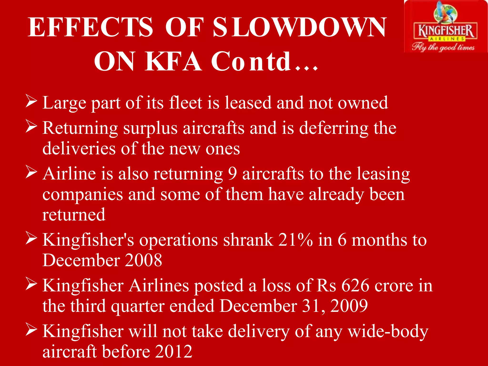 Large part of its fleet is leased and not owned Returning surplus aircrafts and is deferring the deliveries of the new ones Airline is also returning 9 aircrafts to the leasing companies and some of them have already been returned Kingfisher's operations shrank 21% in 6 months to December 2008 Kingfisher Airlines posted a loss of Rs 626 crore in the third quarter ended December 31, 2009 Kingfisher will not take delivery of any wide-body aircraft before 2012 EFFECTS OF SLOWDOWN ON KFA Contd… 
