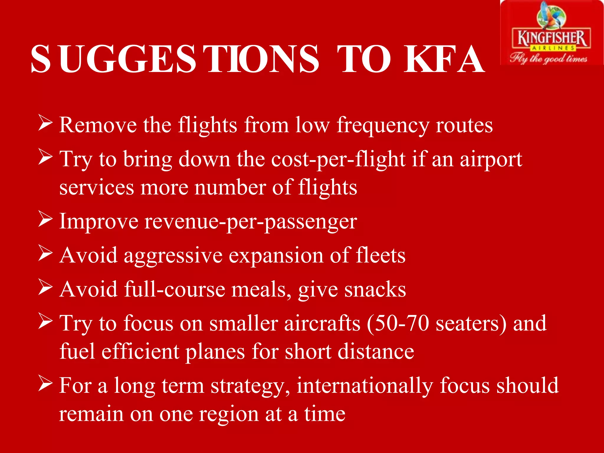 SUGGESTIONS TO KFA Remove the flights from low frequency routes Try to bring down the cost-per-flight i f an airport services more number of flights Improve revenue-per-passenger Avoid aggressive expansion of fleets Avoid full-course meals, give snacks Try to focus on smaller aircrafts (50-70 seaters) and fuel efficient planes for short distance For a long term strategy, internationally focus should remain on one region at a time 