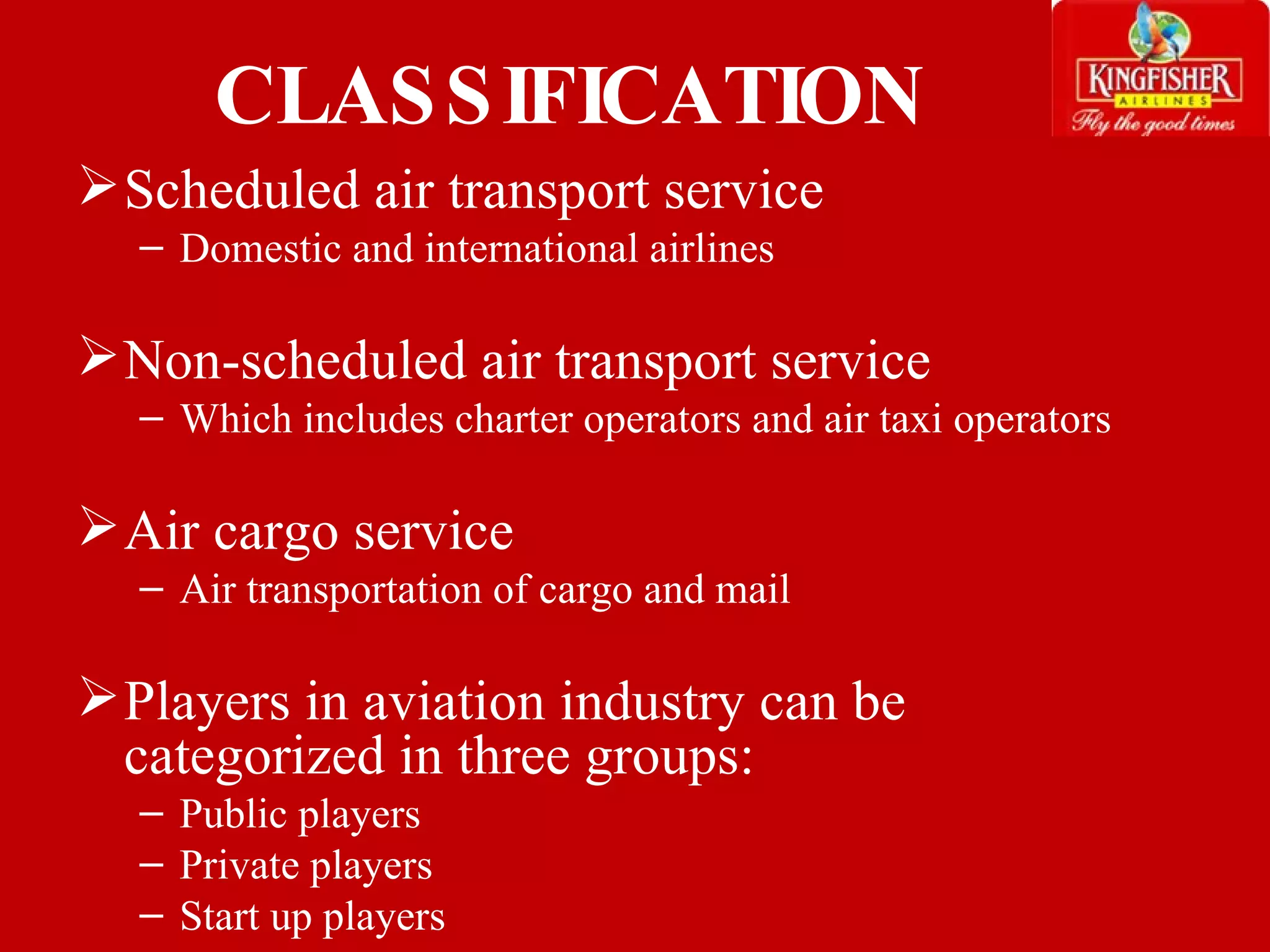 CLASSIFICATION Scheduled air transport service Domestic and international airlines Non-scheduled air transport service  Which includes charter operators and air taxi operators  Air cargo service  Air transportation of cargo and mail  Players in aviation industry can be categorized in three groups: Public players Private players Start up players   