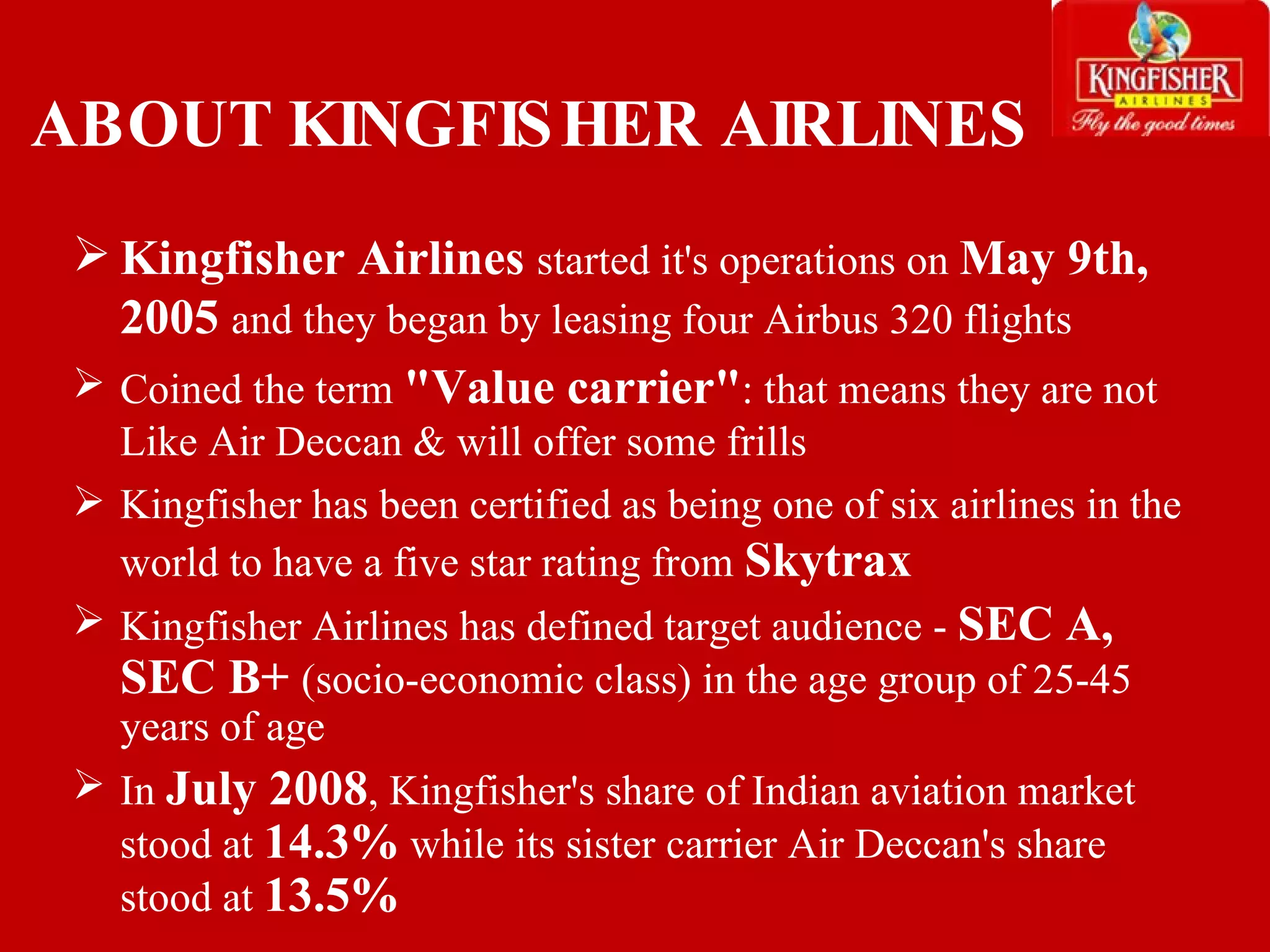 ABOUT KINGFISHER AIRLINES Kingfisher Airlines  started it's operations on  May 9th, 2005  and they began by leasing four Airbus 320 flights Coined the term  &quot;Value carrier&quot; : that means they are not Like Air Deccan & will offer some frills Kingfisher has been certified as being one of six airlines in the world to have a five star rating from  Skytrax Kingfisher Airlines has defined target audience -  SEC A, SEC B+  (socio-economic class) in the age group of 25-45 years of age In  July 2008 , Kingfisher's share of Indian aviation market stood at  14.3%  while its sister carrier Air Deccan's share stood at  13.5% 
