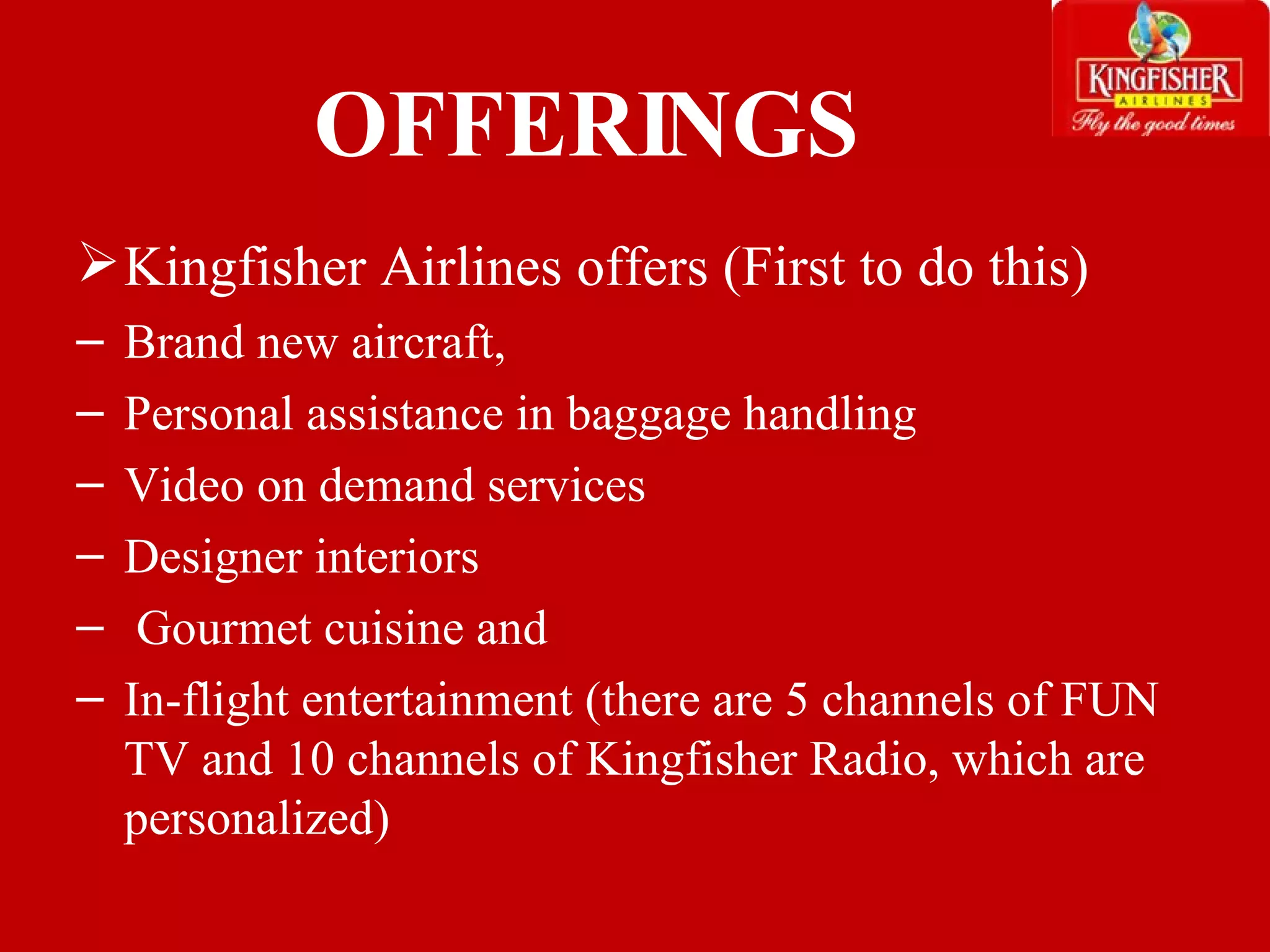 OFFERINGS Kingfisher Airlines offers (First to do this) Brand new aircraft,  Personal assistance in baggage handling Video on demand services  Designer interiors Gourmet cuisine and  In-flight entertainment (there are 5 channels of FUN TV and 10 channels of Kingfisher Radio, which are personalized) 