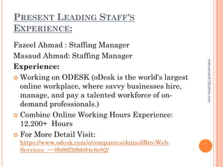 PRESENT LEADING STAFF'S
EXPERIENCE:
Fazeel Ahmad : Staffing Manager
Masaud Ahmad: Staffing Manager
Experience:
 Working on ODESK (oDesk is the world's largest
online workplace, where savvy businesses hire,
manage, and pay a talented workforce of on-
demand professionals.)
 Combine Online Working Hours Experience:
12,200+ Hours
 For More Detail Visit:
https://www.odesk.com/o/companies/JoinedBro-Web-
Services_~~9b96f20bb94c8e02/
mianusman67@yahoo.com
 