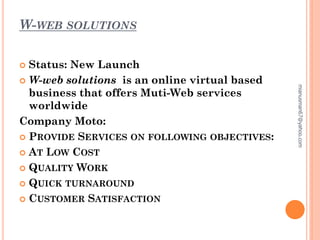 W-WEB SOLUTIONS
 Status: New Launch
 W-web solutions is an online virtual based
business that offers Muti-Web services
worldwide
Company Moto:
 PROVIDE SERVICES ON FOLLOWING OBJECTIVES:
 AT LOW COST
 QUALITY WORK
 QUICK TURNAROUND
 CUSTOMER SATISFACTION
mianusman67@yahoo.com
 