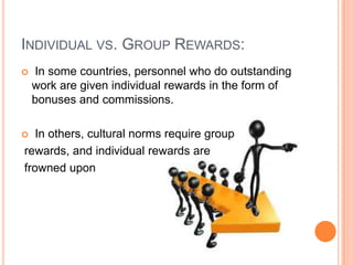 INDIVIDUAL VS. GROUP REWARDS:


In some countries, personnel who do outstanding
work are given individual rewards in the form of
bonuses and commissions.

In others, cultural norms require group
rewards, and individual rewards are
frowned upon



 