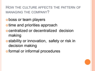 HOW THE CULTURE AFFECTS THE PATTERN OF
MANAGING THE COMPANY?
 boss

or team players
 time and priorities approach
 centralized or decentralized decision
making
 stability or innovation, safety or risk in
decision making
 formal or informal procedures

 