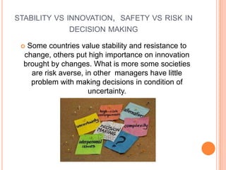 STABILITY VS INNOVATION, SAFETY VS RISK IN
DECISION MAKING
Some countries value stability and resistance to
change, others put high importance on innovation
brought by changes. What is more some societies
are risk averse, in other managers have little
problem with making decisions in condition of
uncertainty.



 