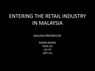 ENTERING THE RETAIL INDUSTRY 
IN MALAYSIA 
ANALYSIS PREPARED BY: 
KARIM KHAIDI 
YILIN LIU 
LIU YE 
JEFF LUI 
 