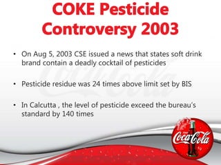 • On Aug 5, 2003 CSE issued a news that states soft drink
brand contain a deadly cocktail of pesticides
• Pesticide residue was 24 times above limit set by BIS
• In Calcutta , the level of pesticide exceed the bureau’s
standard by 140 times
 