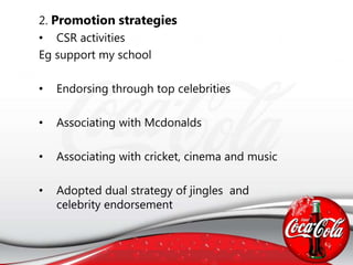 2. Promotion strategies
• CSR activities
Eg support my school
• Endorsing through top celebrities
• Associating with Mcdonalds
• Associating with cricket, cinema and music
• Adopted dual strategy of jingles and
celebrity endorsement
 