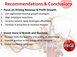 Recommendations & Conclusions
• Focus on Driving Revenue & Profit Growth.
1. Use segmented revenue growth strategies.
2. Align employee incentives.
3. Increase volume, keep beverages affordable.
4. Increase in price/mix to increase revenue.
• Invest more in Brands and Business.
1. Increase both the quantity and quality of advertising.
2. Improve position in the energy drink category.
3. Global marketing campaign.
 