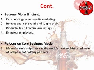 Cont.
• Become More Efficient.
1. Cut spending on non-media marketing.
2. Innovations in the retail and supply chain.
3. Productivity and continuous savings.
4. Empower employees.
• Refocus on Core Business Model
1. Maintain leadership status as the world’s most sophisticated system
of independent bottling partners.
 