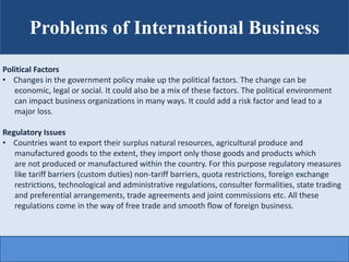 Problems of International Business
Political Factors
• Changes in the government policy make up the political factors. The...