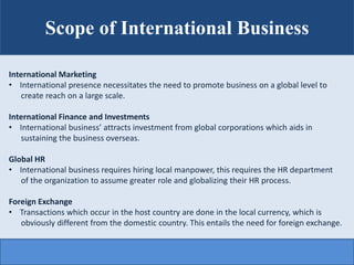 Scope of International Business
International Marketing
• International presence necessitates the need to promote business on a global level to
create reach on a large scale.
International Finance and Investments
• International business’ attracts investment from global corporations which aids in
sustaining the business overseas.
Global HR
• International business requires hiring local manpower, this requires the HR department
of the organization to assume greater role and globalizing their HR process.
Foreign Exchange
• Transactions which occur in the host country are done in the local currency, which is
obviously different from the domestic country. This entails the need for foreign exchange.
 