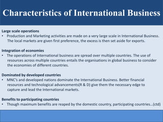 Characteristics of International Business
Large scale operations
• Production and Marketing activities are made on a very large scale in International Business.
The local markets are given first preference, the excess is then set aside for exports.
Integration of economies
• The operations of International business are spread over multiple countries. The use of
resources across multiple countries entails the organisations in global business to consider
the economies of different countries.
Dominated by developed countries
• MNC’s and developed nations dominate the International Business. Better financial
resources and technological advancements(R & D) give them the necessary edge to
capture and lead the International markets.
Benefits to participating countries
• Though maximum benefits are reaped by the domestic country, participating countries…(ctd)
 